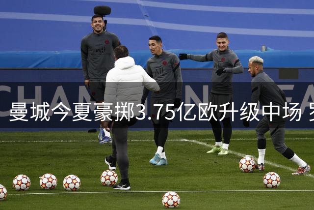 曼城今夏豪掷3.75亿欧升级中场 罗德里领衔众将离队