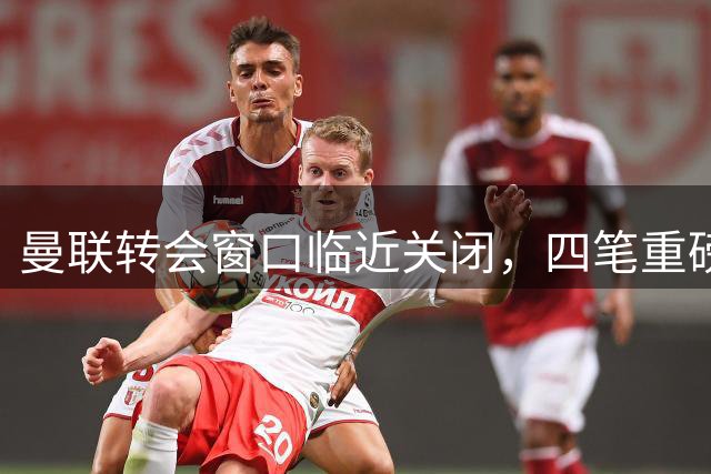 曼联转会窗口临近关闭，四笔重磅交易箭在弦上