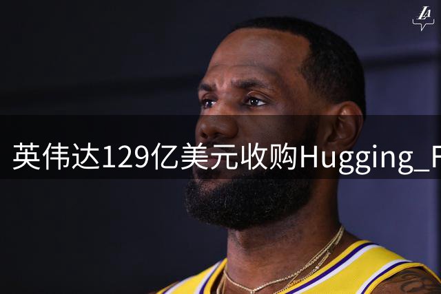 英伟达129亿美元收购Hugging Face，杜兰特投资或获利超6000万